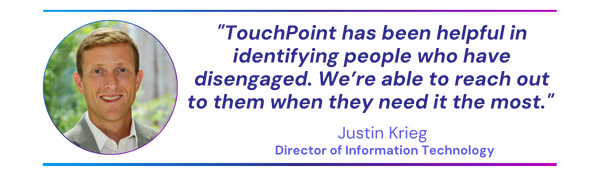 TouchPoint has been helpful in identifying people who have disengaged. We’re able to reach out to them when they need it the most.